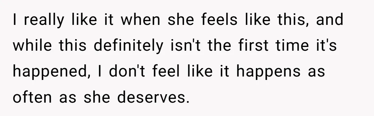 I really like it when she feels like this, and while this definitely isn't the first time it's happened, I don't feel like it happens as often as she deserves.