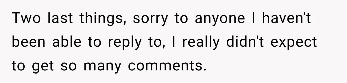 Two last things, sorry to anyone I haven't been able to reply to, I really didn't expect to get so many comments.