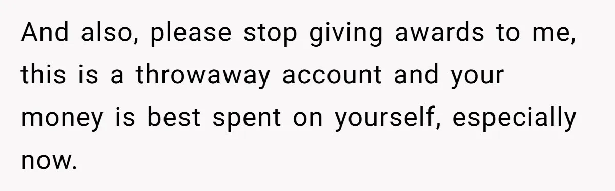 And also, please stop giving awards to me, this is a throwaway account and your money is best spent on yourself, especially now.