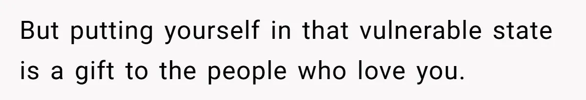 But putting yourself in that vulnerable state is a gift to the people who love you.