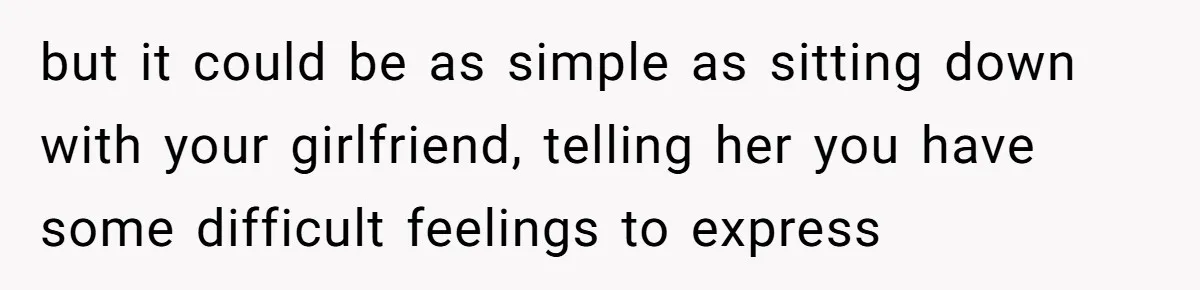 but it could be as simple as sitting down with your girlfriend, telling her you have some difficult feelings to express