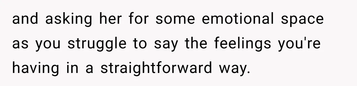 and asking her for some emotional space as you struggle to say the feelings you're having in a straightforward way.
