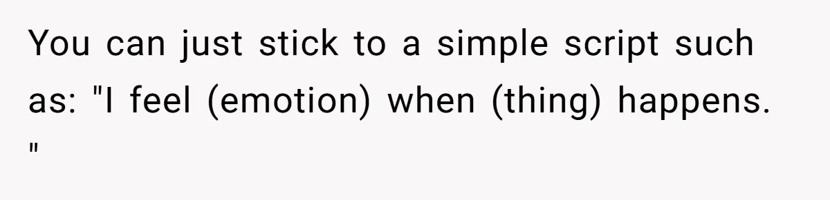 You can just stick to a simple script such as: "I feel (emotion) when (thing) happens. "