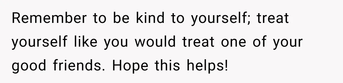 Remember to be kind to yourself; treat yourself like you would treat one of your good friends. Hope this helps!