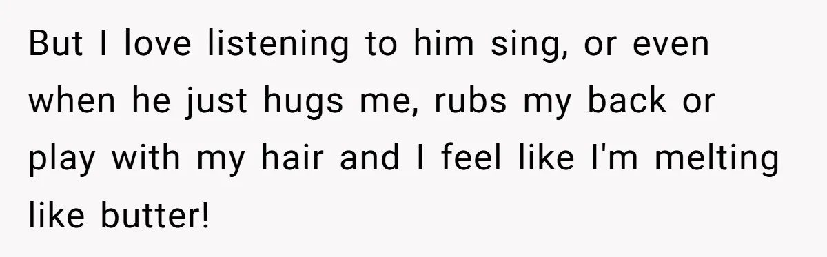But I love listening to him sing, or even when he just hugs me, rubs my back or play with my hair and I feel like I'm melting like butter!