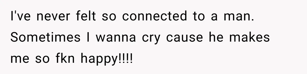 I've never felt so connected to a man. Sometimes I wanna cry cause he makes me so fkn happy!!!!