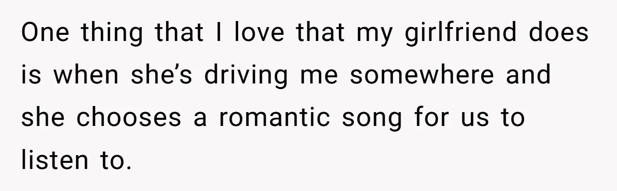 One thing that I love that my girlfriend does is when she’s driving me somewhere and she chooses a romantic song for us to listen to.