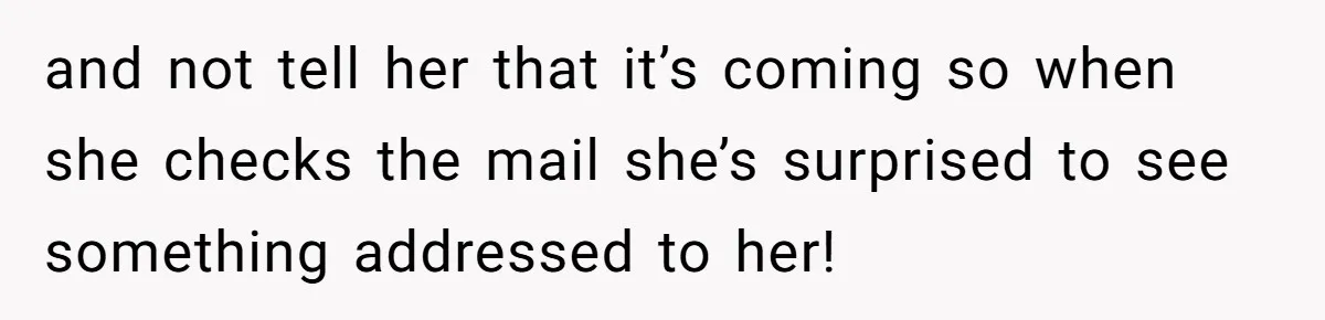 and not tell her that it’s coming so when she checks the mail she’s surprised to see something addressed to her!