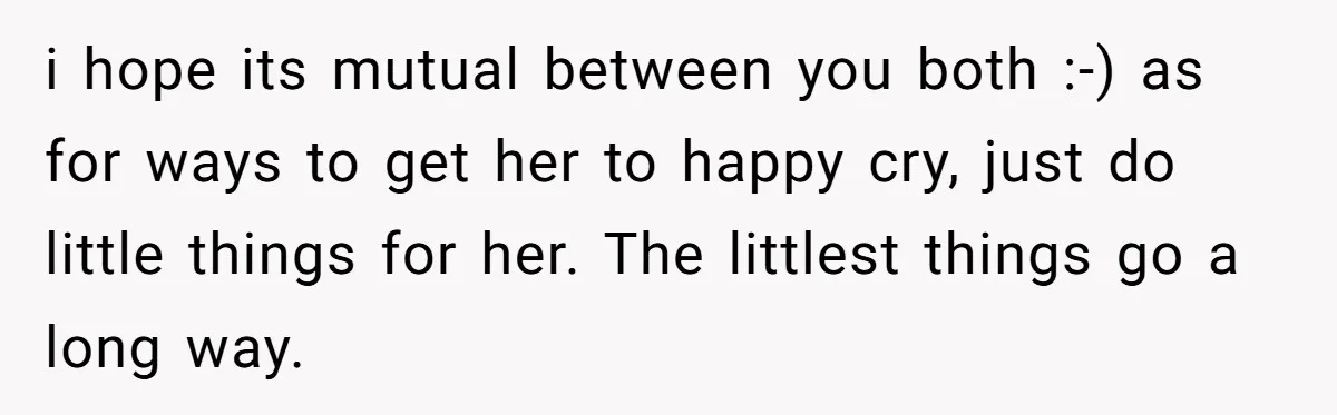 i hope its mutual between you both :-) as for ways to get her to happy cry, just do little things for her. The littlest things go a long way.
