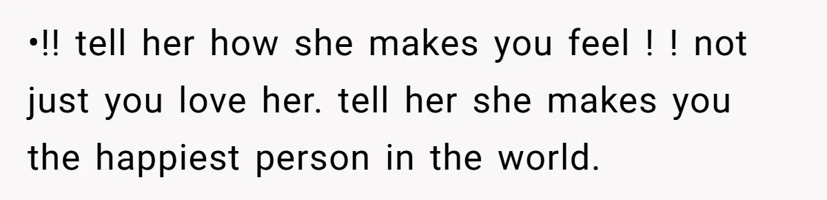 •!! tell her how she makes you feel ! ! not just you love her. tell her she makes you the happiest person in the world.