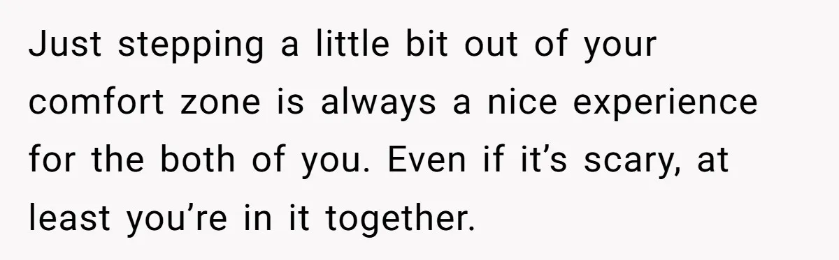Just stepping a little bit out of your comfort zone is always a nice experience for the both of you. Even if it’s scary, at least you’re in it together.