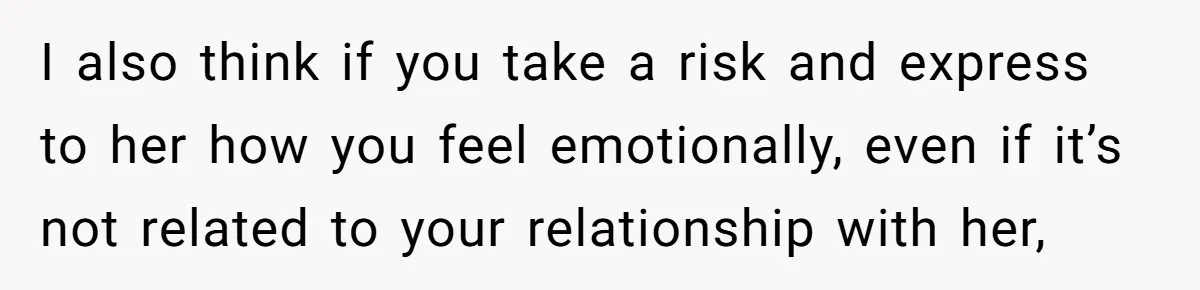 I also think if you take a risk and express to her how you feel emotionally, even if it’s not related to your relationship with her,