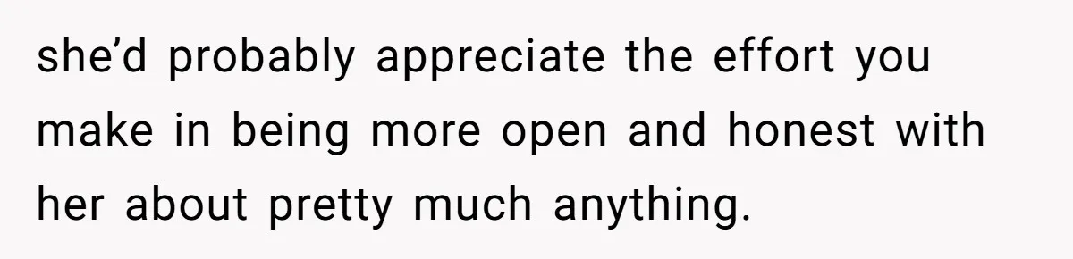 she’d probably appreciate the effort you make in being more open and honest with her about pretty much anything.