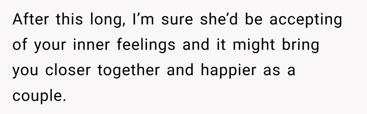 After this long, I’m sure she’d be accepting of your inner feelings and it might bring you closer together and happier as a couple.