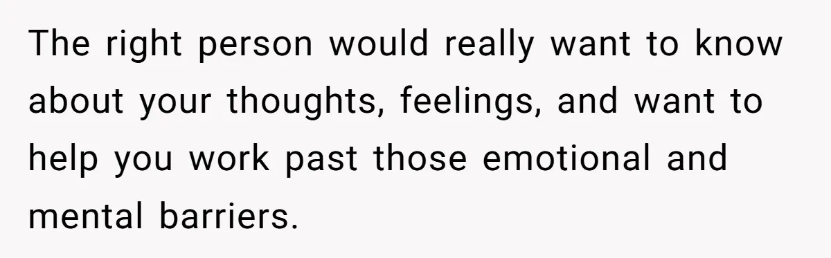 The right person would really want to know about your thoughts, feelings, and want to help you work past those emotional and mental barriers.