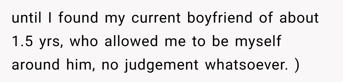 until I found my current boyfriend of about 1.5 yrs, who allowed me to be myself around him, no judgement whatsoever. )