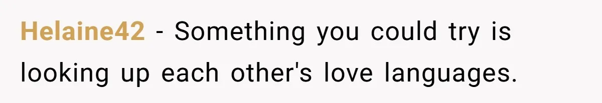 Helaine42 − Something you could try is looking up each other's love languages.