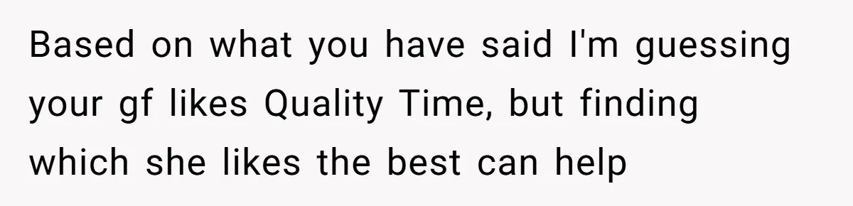 Based on what you have said I'm guessing your gf likes Quality Time, but finding which she likes the best can help