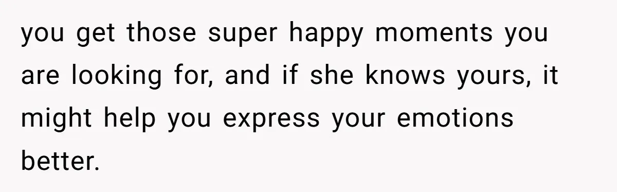 you get those super happy moments you are looking for, and if she knows yours, it might help you express your emotions better.