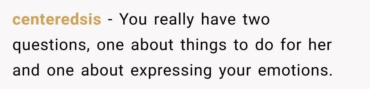 centeredsis − You really have two questions, one about things to do for her and one about expressing your emotions.