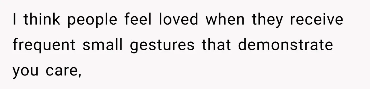 I think people feel loved when they receive frequent small gestures that demonstrate you care,