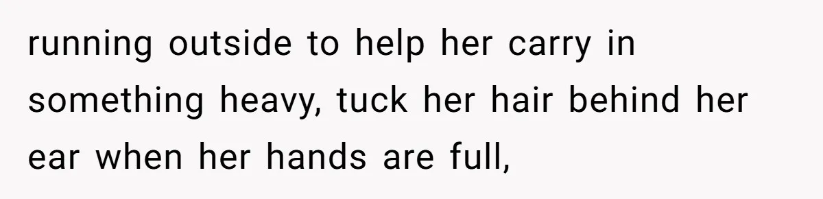 running outside to help her carry in something heavy, tuck her hair behind her ear when her hands are full,