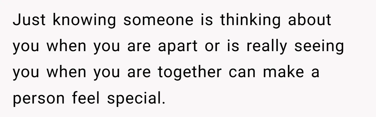 Just knowing someone is thinking about you when you are apart or is really seeing you when you are together can make a person feel special.