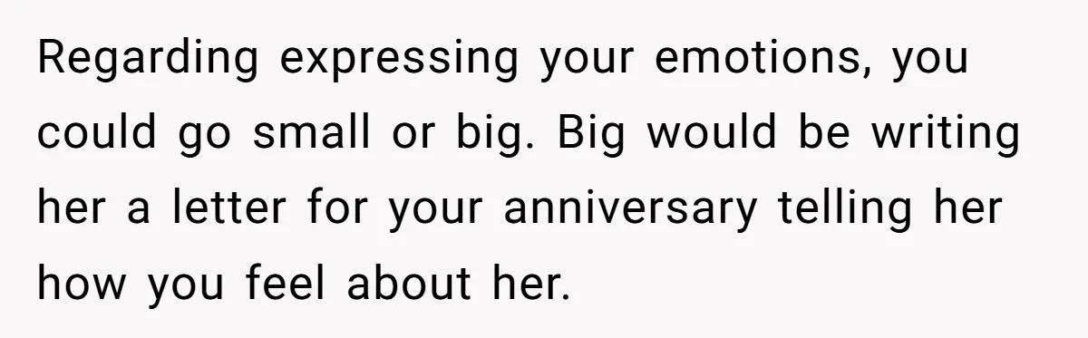Regarding expressing your emotions, you could go small or big. Big would be writing her a letter for your anniversary telling her how you feel about her.