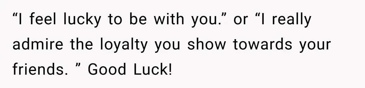 “I feel lucky to be with you.” or “I really admire the loyalty you show towards your friends. ” Good Luck!
