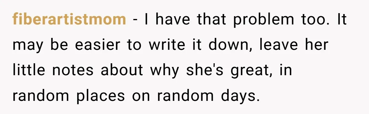 fiberartistmom − I have that problem too. It may be easier to write it down, leave her little notes about why she's great, in random places on random days.