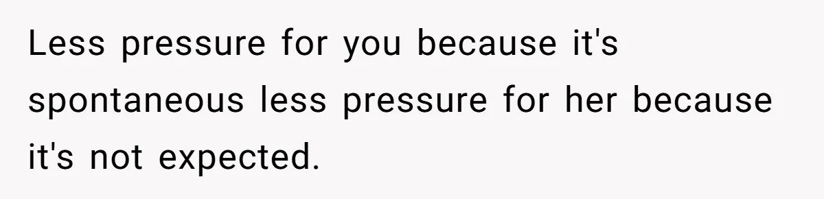 Less pressure for you because it's spontaneous less pressure for her because it's not expected.