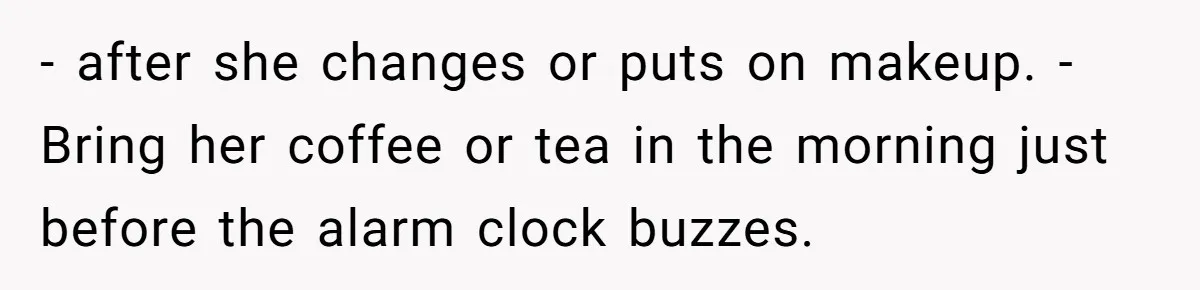 - after she changes or puts on makeup. - Bring her coffee or tea in the morning just before the alarm clock buzzes.