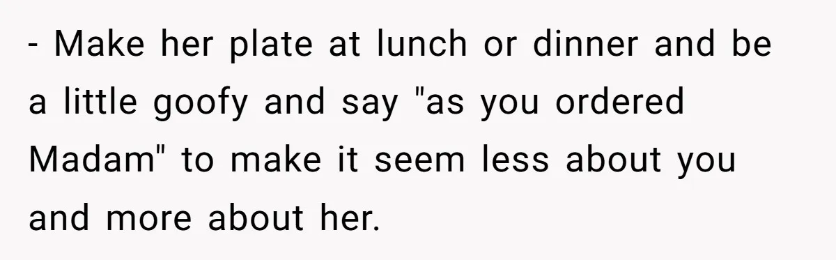 - Make her plate at lunch or dinner and be a little goofy and say "as you ordered Madam" to make it seem less about you and more about her.