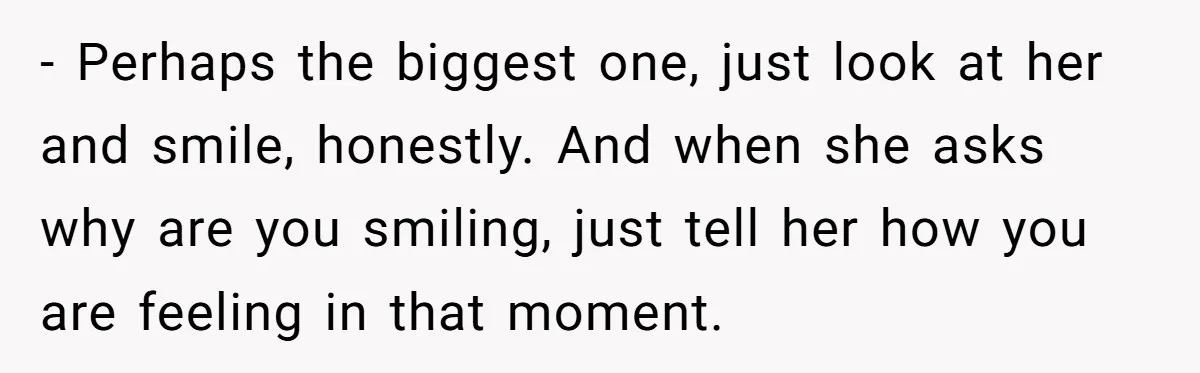 - Perhaps the biggest one, just look at her and smile, honestly. And when she asks why are you smiling, just tell her how you are feeling in that moment.