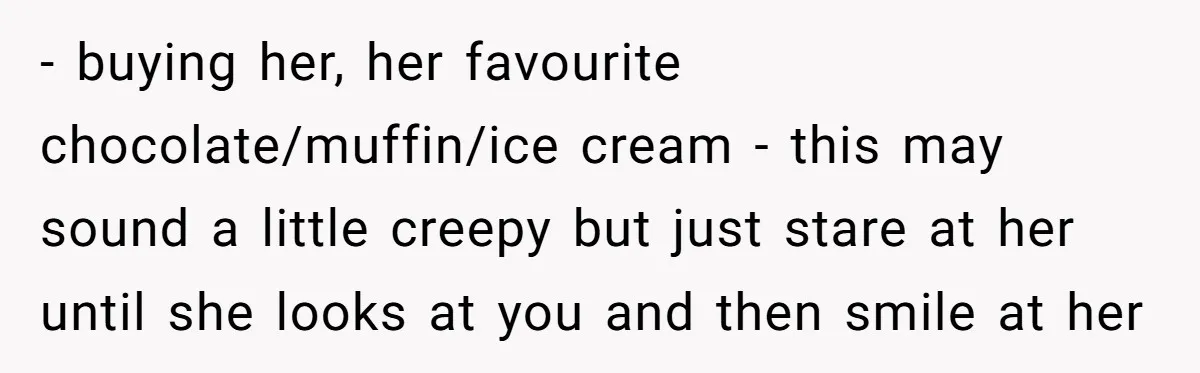 - buying her, her favourite chocolate/muffin/ice cream - this may sound a little creepy but just stare at her until she looks at you and then smile at her