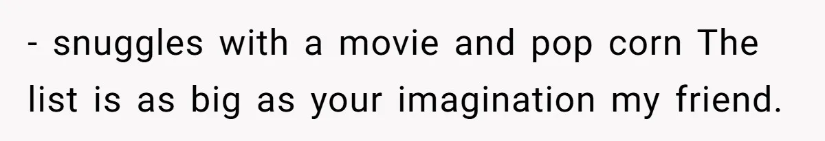 - snuggles with a movie and pop corn The list is as big as your imagination my friend.