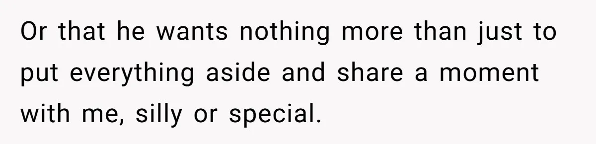 Or that he wants nothing more than just to put everything aside and share a moment with me, silly or special.