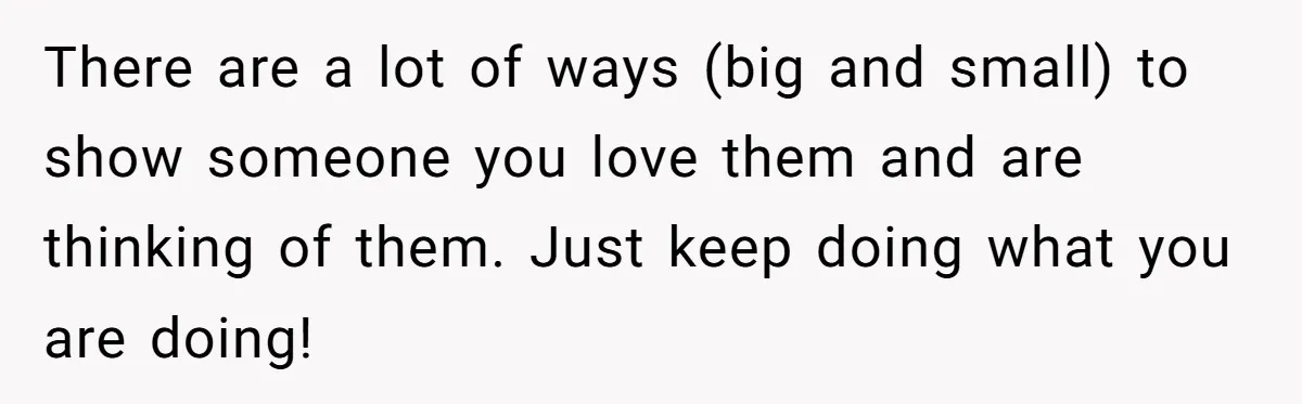 There are a lot of ways (big and small) to show someone you love them and are thinking of them. Just keep doing what you are doing!