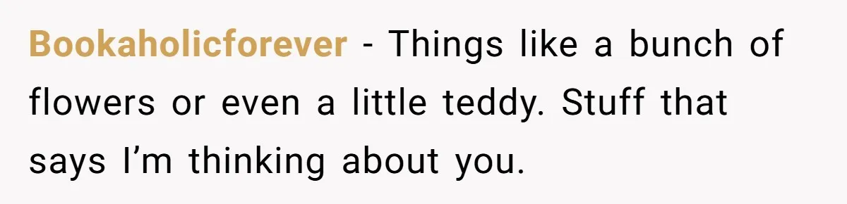 Bookaholicforever − Things like a bunch of flowers or even a little teddy. Stuff that says I’m thinking about you.