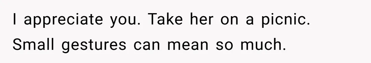 I appreciate you. Take her on a picnic. Small gestures can mean so much.