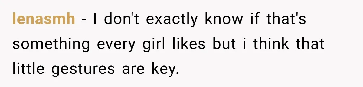 lenasmh − I don't exactly know if that's something every girl likes but i think that little gestures are key.