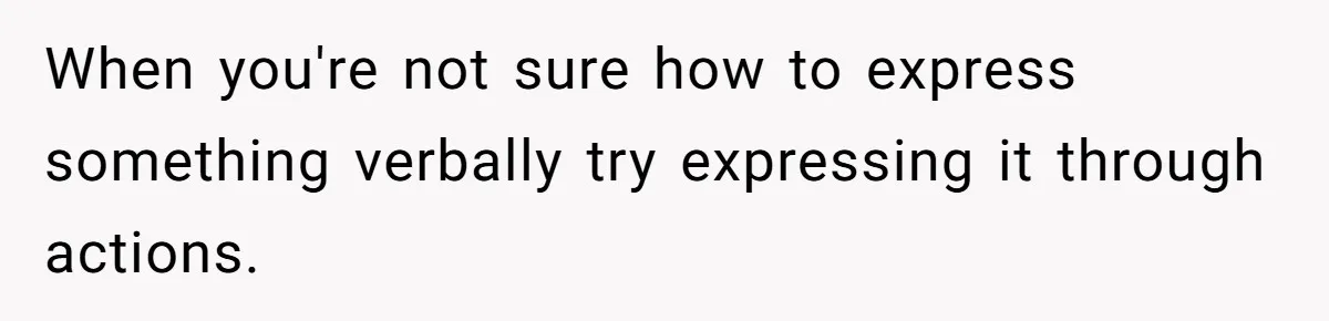 When you're not sure how to express something verbally try expressing it through actions.