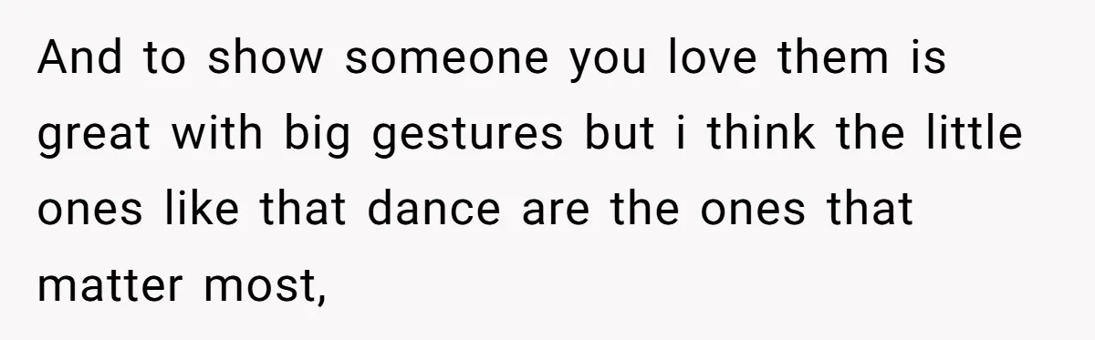 And to show someone you love them is great with big gestures but i think the little ones like that dance are the ones that matter most,