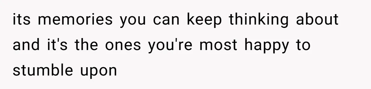 its memories you can keep thinking about and it's the ones you're most happy to stumble upon