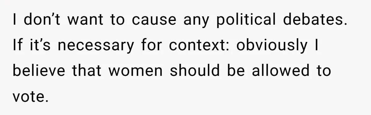 I don’t want to cause any political debates. If it’s necessary for context: obviously I believe that women should be allowed to vote.