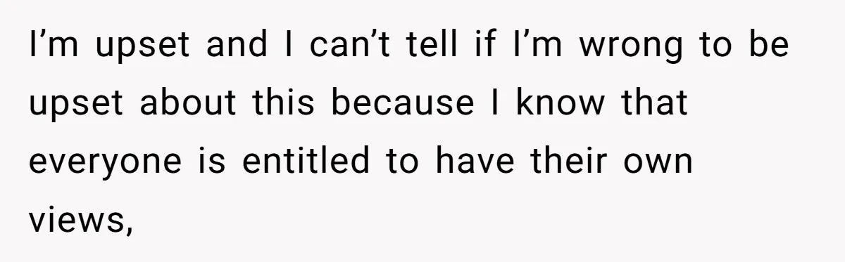I’m upset and I can’t tell if I’m wrong to be upset about this because I know that everyone is entitled to have their own views,