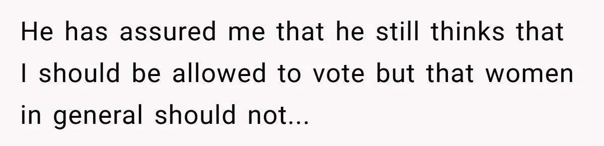 He has assured me that he still thinks that I should be allowed to vote but that women in general should not...