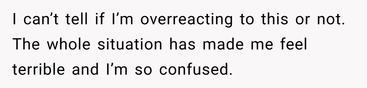 I can’t tell if I’m overreacting to this or not. The whole situation has made me feel terrible and I’m so confused.
