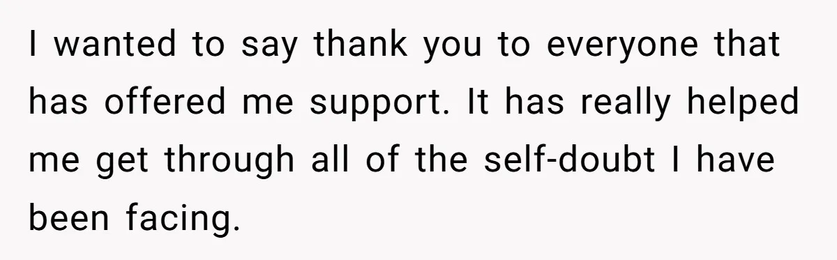 I wanted to say thank you to everyone that has offered me support. It has really helped me get through all of the self-doubt I have been facing.