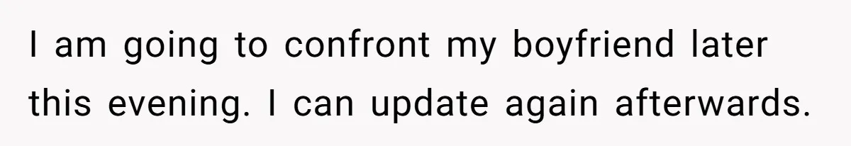 I am going to confront my boyfriend later this evening. I can update again afterwards.